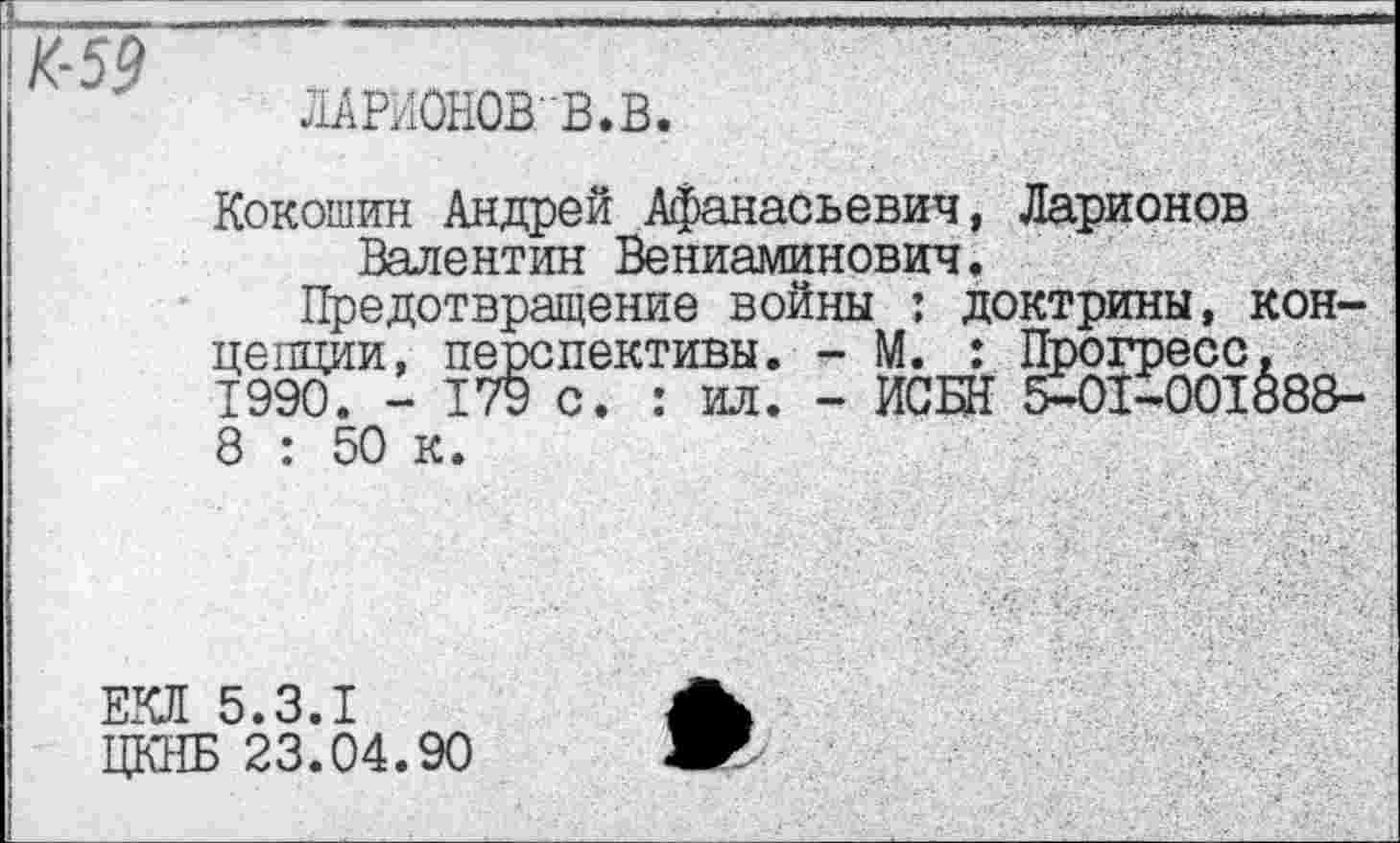 ﻿\K-59
ЛАРйОНОВ'В.В
Кокошин Андрей Афанасьевич, Ларионов Валентин Вениаминович.
Предотвращение войны : доктрины, концепции, перспективы. - М. : Прогресс. 1990. - 179 с. : ил. - ИСШ 5-01-001888-8 : 50 к.
ЕКЛ 5.3.1
ЦКНБ 23.04.90